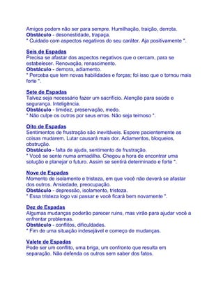 Amigos podem não ser para sempre. Humilhação, traição, derrota.
Obstáculo - desonestidade, trapaça.
" Cuidado com aspectos negativos do seu caráter. Aja positivamente ".

Seis de Espadas
Precisa se afastar dos aspectos negativos que o cercam, para se
estabelecer. Renovação, renascimento.
Obstáculo - demora, adiamento.
" Perceba que tem novas habilidades e forças; foi isso que o tornou mais
forte ".

Sete de Espadas
Talvez seja necessário fazer um sacrifício. Atenção para saúde e
segurança. Inteligência.
Obstáculo - timidez, preservação, medo.
" Não culpe os outros por seus erros. Não seja teimoso ".

Oito de Espadas
Sentimentos de frustração são inevitáveis. Espere pacientemente as
coisas mudarem. Lutar causará mais dor. Adiamentos, bloqueios,
obstrução.
Obstáculo - falta de ajuda, sentimento de frustração.
" Você se sente numa armadilha. Chegou a hora de encontrar uma
solução e planejar o futuro. Assim se sentirá determinado e forte ".

Nove de Espadas
Momento de isolamento e tristeza, em que você não deverá se afastar
dos outros. Ansiedade, preocupação.
Obstáculo - depressão, isolamento, tristeza.
" Essa tristeza logo vai passar e você ficará bem novamente ".

Dez de Espadas
Algumas mudanças poderão parecer ruins, mas virão para ajudar você a
enfrentar problemas.
Obstáculo - conflitos, dificuldades.
" Fim de uma situação indesejável e começo de mudanças.

Valete de Espadas
Pode ser um conflito, uma briga, um confronto que resulta em
separação. Não defenda os outros sem saber dos fatos.
 