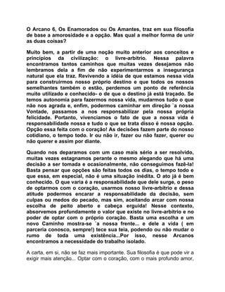 O Arcano 6, Os Enamorados ou Os Amantes, traz em sua filosofia
de base a amorosidade e a opção. Mas qual a melhor forma de unir
as duas coisas?

Muito bem, a partir de uma noção muito anterior aos conceitos e
princípios da civilização: o livre-arbítrio. Nessa palavra
encontramos tantos caminhos que muitas vezes desejamos não
lembramos dela a fim de não experimentarmos a insegurança
natural que ela traz. Revivendo a idéia de que estamos nessa vida
para construirmos nosso próprio destino e que todos os nossos
semelhantes também o estão, perdemos um ponto de referência
muito utilizado e conhecido- o de que o destino já está traçado. Se
temos autonomia para fazermos nossa vida, mudarmos tudo o que
não nos agrada e, enfim, podermos caminhar em direção `a nossa
Vontade, passamos a nos responsabilizar pela nossa própria
felicidade. Portanto, vivenciamos o fato de que a nossa vida é
responsabilidade nossa e tudo o que se trata disso é nossa opção.
Opção essa feita com o coração! As decisões fazem parte do nosso
cotidiano, o tempo todo. Ir ou não ir, fazer ou não fazer, querer ou
não querer e assim por diante.

Quando nos deparamos com um caso mais sério a ser resolvido,
muitas vezes estagnamos perante o mesmo alegando que há uma
decisão a ser tomada e ocasionalmente, não conseguimos fazê-la!
Basta pensar que opções são feitas todos os dias, o tempo todo e
que essa, em especial, não é uma situação inédita. O ato já é bem
conhecido. O que varia é a responsabilidade que dele surge, o peso
de optarmos com o coração, usarmos nosso livre-arbítrio e dessa
atitude podermos encarar a responsabilidade da decisão, sem
culpas ou medos do pecado, mas sim, aceitando arcar com nossa
escolha de peito aberto e cabeça erguida! Nesse contexto,
absorvemos profundamente o valor que existe no livre-arbítrio e no
poder de optar com o próprio coração. Basta uma escolha e um
novo Caminho mostra-se `a nossa frente... e dele a vida ( em
parceria conosco, sempre!) tece sua teia, podendo ou não mudar o
rumo de toda uma existência...Por isso, nesse Arcanos
encontramos a necessidade do trabalho isolado.

A carta, em si, não se faz mais importante. Sua filosofia é que pode vir a
exigir mais atenção... Optar com o coração, com o mais profundo amor,
 