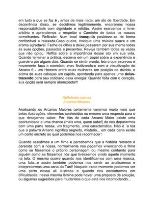 em tudo o que se faz é , antes de mais nada, um ato de liberdade. Em
decorrência disso, se decidimos legitimamente, encaramos nossa
responsabilidade com dignidade e retidão. Assim exercemos o livre-
arbítrio e aprendemos a respeitar o Caminho de todos os nossos
semelhantes. Reflexão: Num local tranquilo posicione-se de forma
confortável e relaxada.Caso queira, coloque uma música suave e um
aroma agradável. Feche os olhos e deixe passarem por sua mente todas
as suas opções, passadas e presentes. Reveja também todas as vezes
que não optou. Reflita sobre a importância desse ato em sua vida.
Quando terminar a prática, escreva em um papel sobre a experiência e
guarde-o por alguns dias. Quando se sentir pronto, leia o que escreveu e
novamente faça o exercício, mas finalizando-o com a visualização do
Arcano 6 - um Homem entre duas mulheres em posição de dúvida, e
acima de suas cabeças um cupido, apontando para apenas uma delas-
trazendo para seu cotidiano essa energia: Quando feita com o coração,
sua opção será sempre abençoada!!!



                           Refletindo com os
                           Arcanos Maiores

Analisando os Arcanos Maiores certamente veremos muito mais que
belas ilustrações, elementos conhecidos ou mesmo uma resposta para o
que desejamos saber. Por trás de cada Arcano Maior existe uma
oportunidade e uma chance (mais uma, quem sabe!) de nos depararmos
com uma parte nossa, um fragmento, uma característica. Não é `a toa
que a palavra Arcano significa segredo, mistério... em cada carta existe
um conto secreto ao qual podemos nos reconhecer !

Quando assistimos a um filme e percebemos que a história relatada é
parecida com a nossa, normalmente nos pegamos vivenciando o filme
como se fôssemos o próprio personagem ou mesmo contando para
alguém como se fôssemos nós que tivéssemos vivido aquele momento
na tela. O mesmo ocorre quando nos identificamos com uma música,
uma foto...e assim também podemos nos sentir ao analisarmos e
interpretarmos uma carta do Tarô! Naquele exato momento podemos ver
uma parte nossa ali ilustrada e quando nos encontramos em
dificuldades, nessa mesma lâmina pode haver uma proposta de solução,
ou algumas sugestões para mudarmos o que está nos incomodando...
 