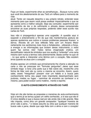Faça um teste, experimente olhar as semelhanças... Busque numa carta
que você tire aleatoriamente do seu Tarô um reflexo para o momento de
vida
atual. Tente ver naquele desenho o seu próprio retrato, entender esse
momento para que assim você possa analisar imparcialmente o que se
apresenta como a melhor solução. Seja seu consultor, experimente sair
do caminho da dor e do sofrimento e através dessa compreensão
encontrar as suas próprias respostas, podendo obter esse auxílio nas
cartas do Tarô.

Isso não é propaganda,é apenas uma sugestão. A questão aqui é
expandir o entendimento a fim de que não mantenhamos postura de
apenas ajudarmos aos outros e nossos problemas pessoais ficarem `a
deriva. Através de um boa reflexão feita com um Arcano Maior
certamente nos sentiremos mais ricos e fortalecidos , utilizando a força,
a energia e as informações que brotam desse instrumento...o resto
quem faz somos nós! Todos temos imaginação criativa, um
decodificador natural de símbolos que nos auxilia a "entender" uma carta
mesmo sem nunca a termos visto anteriormente. Basta confiar no que vê
, no que sente e interpretar uma lâmina com o coração. Não existem
erros quando se atua com o coração!

Analise apenas um símbolo que primeiramente lhe chame a atenção na
carta e não se preocupe em "formular perguntas"...deixe que esse
símbolo traga `a tona uma parte sua e fale sobre ela, mostre-lhe uma
forma de lidar com ela ou como a mesma se encontra. Assim, quem
sabe, esses "mergulhos" possam virar um hábito e a busca pelo
conhecimento tenha seu papel mais importante desempenhado sem
pudores, medos ou fugas - caminhar de encontro ao conhecer a si
mesmo, para poder evoluir como matéria , mente e espírito.

           O AUTO-CONHECIMENTO ATRAVÉS DO TARÔ



Hoje em dia são tantas as propostas e maneiras de auto-conhecimento
que o termo já se tornou quase um velho conhecido...e é isso que ele é!
O único detalhe é que a busca real por ele ainda não é tão grande. Mas
não importa, como diria um grande compositor: "qualquer maneira de
amor vale a pena..." e nesse assunto eu diria que qualquer maneira de
busca vale a pena, desde que seja feita com a alma e com o coração!
 