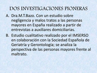 DOS INVESTIGACIONES PIONERAS
A. Dra.M.T.Bazo. Con un estudio sobre
negligencia y malos tratos a las personas
mayores en España realizado a partir de
entrevistas a auxiliares domiciliarias.
B. Estudio cualitativo realizado por el IMSERSO
en colaboración con la Sociedad Española de
Geriatría y Gerontología; se analiza la
perspectiva de las personas mayores frente al
maltrato.
 