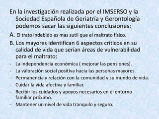 En la investigación realizada por el IMSERSO y la
Sociedad Española de Geriatría y Gerontología
podemos sacar las siguientes conclusiones:
A. El trato indebido es mas sutil que el maltrato físico.
B. Los mayores identifican 6 aspectos críticos en su
calidad de vida que serían áreas de vulnerabilidad
para el maltrato:
- La independencia económica ( mejorar las pensiones).
- La valoración social positiva hacia las personas mayores.
- Permanencia y relación con la comunidad y su mundo de vida.
- Cuidar la vida afectiva y familiar.
- Recibir los cuidados y apoyos necesarios en el entorno
familiar próximo.
- Mantener un nivel de vida tranquilo y seguro.
 