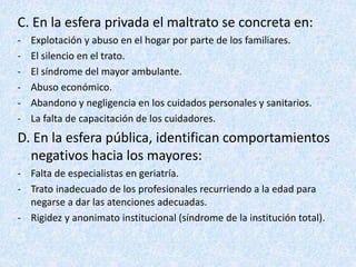 C. En la esfera privada el maltrato se concreta en:
- Explotación y abuso en el hogar por parte de los familiares.
- El silencio en el trato.
- El síndrome del mayor ambulante.
- Abuso económico.
- Abandono y negligencia en los cuidados personales y sanitarios.
- La falta de capacitación de los cuidadores.
D. En la esfera pública, identifican comportamientos
negativos hacia los mayores:
- Falta de especialistas en geriatría.
- Trato inadecuado de los profesionales recurriendo a la edad para
negarse a dar las atenciones adecuadas.
- Rigidez y anonimato institucional (síndrome de la institución total).
 