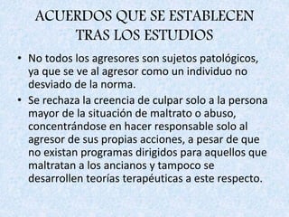 ACUERDOS QUE SE ESTABLECEN
TRAS LOS ESTUDIOS
• No todos los agresores son sujetos patológicos,
ya que se ve al agresor como un individuo no
desviado de la norma.
• Se rechaza la creencia de culpar solo a la persona
mayor de la situación de maltrato o abuso,
concentrándose en hacer responsable solo al
agresor de sus propias acciones, a pesar de que
no existan programas dirigidos para aquellos que
maltratan a los ancianos y tampoco se
desarrollen teorías terapéuticas a este respecto.
 