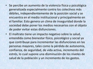 • Se percibe un aumento de la violencia física y psicológica
generalizada especialmente contra los colectivos más
débiles, independientemente de la posición social y se
encuentra en el medio institucional y principalmente en
el familiar. Esto genera un clima de inseguridad donde la
sociedad debe poner los medios necesarios con el objeto
de poder evitar estas disfunciones.
• El maltrato tiene un impacto negativo sobre la salud,
entendida como bienestar físico, psicológico y social ya
que contribuye para incrementar las disfunciones en las
personas mayores, tales como la pérdida de autonomía,
confianza, de seguridad, de vida activa, incremento del
estrés, lo cual supone una disminución de los niveles de
salud de la población y un incremento de los gastos.
 