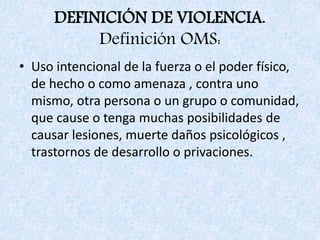 DEFINICIÓN DE VIOLENCIA.
Definición OMS:
• Uso intencional de la fuerza o el poder físico,
de hecho o como amenaza , contra uno
mismo, otra persona o un grupo o comunidad,
que cause o tenga muchas posibilidades de
causar lesiones, muerte daños psicológicos ,
trastornos de desarrollo o privaciones.
 