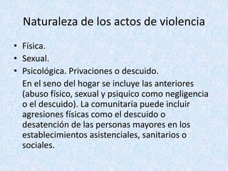 Naturaleza de los actos de violencia
• Física.
• Sexual.
• Psicológica. Privaciones o descuido.
En el seno del hogar se incluye las anteriores
(abuso físico, sexual y psiquico como negligencia
o el descuido). La comunitaria puede incluir
agresiones físicas como el descuido o
desatención de las personas mayores en los
establecimientos asistenciales, sanitarios o
sociales.
 