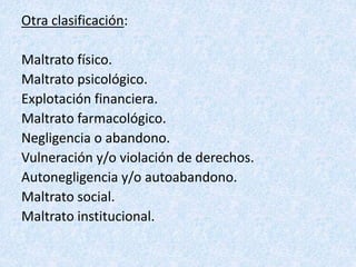 Otra clasificación:
Maltrato físico.
Maltrato psicológico.
Explotación financiera.
Maltrato farmacológico.
Negligencia o abandono.
Vulneración y/o violación de derechos.
Autonegligencia y/o autoabandono.
Maltrato social.
Maltrato institucional.
 