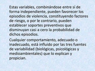 Estas variables, combinándose entre sí de
forma independiente, pueden favorecer los
episodios de violencia, constituyendo factores
de riesgo, o por le contrario, pueden
establecer soportes preventivos que
disminuyan casi a cero la probabilidad de
dichos episodios.
Cualquier comportamiento, adecuado o
inadecuado, está influido por las tres fuentes
de variabilidad (biológicas, psicológicas y
medioambientales) que lo explican y
propician.
 