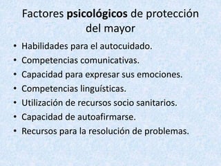 Factores psicológicos de protección
del mayor
• Habilidades para el autocuidado.
• Competencias comunicativas.
• Capacidad para expresar sus emociones.
• Competencias linguísticas.
• Utilización de recursos socio sanitarios.
• Capacidad de autoafirmarse.
• Recursos para la resolución de problemas.
 