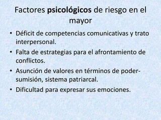 Factores psicológicos de riesgo en el
mayor
• Déficit de competencias comunicativas y trato
interpersonal.
• Falta de estrategias para el afrontamiento de
conflictos.
• Asunción de valores en términos de poder-
sumisión, sistema patriarcal.
• Dificultad para expresar sus emociones.
 