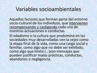 Variables socioambientales
Aquellos factores que forman parte del entorno
socio-cultural de los individuos, que intervienen
recompensando y castigando cada una de
nuestras actuaciones o conductas.
El edadismo o la cultura que predomina en las
sociedades muy desarrolladas ven la vejez como
la etapa final de la vida, como una carga social y
familiar, como algo que no debe ser exhibido,
como algo que limita (…)son mensajes que
pueden justificar malas prácticas, conductas,
abandonos o negligencia.
 