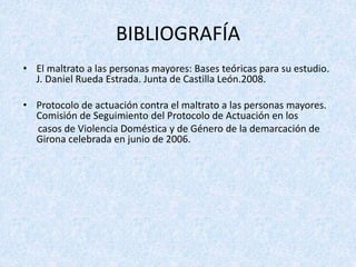BIBLIOGRAFÍA
• El maltrato a las personas mayores: Bases teóricas para su estudio.
J. Daniel Rueda Estrada. Junta de Castilla León.2008.
• Protocolo de actuación contra el maltrato a las personas mayores.
Comisión de Seguimiento del Protocolo de Actuación en los
casos de Violencia Doméstica y de Género de la demarcación de
Girona celebrada en junio de 2006.
 