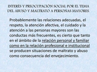 INTERÉS Y PREOCUPACIÓN SOCIAL POR EL TEMA
DEL ABUSO Y MALTRATO A PERSONAS MAYORES.
Probablemente las relaciones adecuadas, el
respeto, la atención afectiva, el cuidado y la
atención a las personas mayores son las
conductas más frecuentes, es cierto que tanto
en el ámbito de la relación personal y familiar
como en la relación profesional e institucional
se producen situaciones de maltrato y abuso
como consecuencia del envejecimiento.
 
