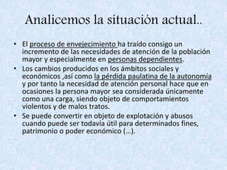 Analicemos la situación actual..
• El proceso de envejecimiento ha traído consigo un
incremento de las necesidades de atención de la población
mayor y especialmente en personas dependientes.
• Los cambios producidos en los ámbitos sociales y
económicos ,así como la pérdida paulatina de la autonomía
y por tanto la necesidad de atención personal hace que en
ocasiones la persona mayor sea considerada únicamente
como una carga, siendo objeto de comportamientos
violentos y de malos tratos.
• Se puede convertir en objeto de explotación y abusos
cuando puede ser todavía útil para determinados fines,
patrimonio o poder económico (…).
 