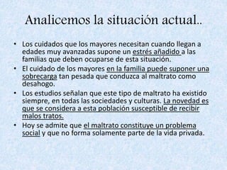 Analicemos la situación actual..
• Los cuidados que los mayores necesitan cuando llegan a
edades muy avanzadas supone un estrés añadido a las
familias que deben ocuparse de esta situación.
• El cuidado de los mayores en la familia puede suponer una
sobrecarga tan pesada que conduzca al maltrato como
desahogo.
• Los estudios señalan que este tipo de maltrato ha existido
siempre, en todas las sociedades y culturas. La novedad es
que se considera a esta población susceptible de recibir
malos tratos.
• Hoy se admite que el maltrato constituye un problema
social y que no forma solamente parte de la vida privada.
 