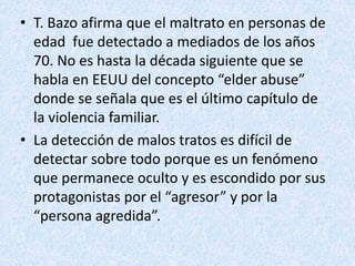 • T. Bazo afirma que el maltrato en personas de
edad fue detectado a mediados de los años
70. No es hasta la década siguiente que se
habla en EEUU del concepto “elder abuse”
donde se señala que es el último capítulo de
la violencia familiar.
• La detección de malos tratos es difícil de
detectar sobre todo porque es un fenómeno
que permanece oculto y es escondido por sus
protagonistas por el “agresor” y por la
“persona agredida”.
 