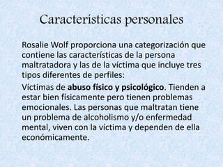 Características personales
Rosalie Wolf proporciona una categorización que
contiene las características de la persona
maltratadora y las de la víctima que incluye tres
tipos diferentes de perfiles:
Víctimas de abuso físico y psicológico. Tienden a
estar bien físicamente pero tienen problemas
emocionales. Las personas que maltratan tiene
un problema de alcoholismo y/o enfermedad
mental, viven con la víctima y dependen de ella
económicamente.
 