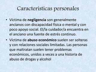 Características personales
• Víctima de negligencia son generalmente
ancianos con discapacidad física o mental y con
poco apoyo social. El/la cuidador/a encuentra en
el anciano una fuente de estrés continuo.
• Víctima de abuso económico suelen ser solteras
y con relaciones sociales limitadas. Las personas
que maltratan suelen tener problemas
económicos, unidos a veces a una historia de
abuso de drogas y alcohol
 