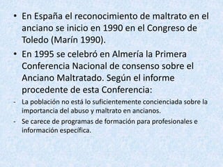 • En España el reconocimiento de maltrato en el
anciano se inicio en 1990 en el Congreso de
Toledo (Marín 1990).
• En 1995 se celebró en Almería la Primera
Conferencia Nacional de consenso sobre el
Anciano Maltratado. Según el informe
procedente de esta Conferencia:
- La población no está lo suficientemente concienciada sobre la
importancia del abuso y maltrato en ancianos.
- Se carece de programas de formación para profesionales e
información específica.
 
