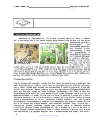 CURSO COMPLETO______________________________________________Reparação de Notebooks
Trabalho em componentes SMD
Manusear um componente SMD, isto é soldar, dessoldar, posicionar, medir, ou mesmo
"ler" o seu código, não é uma tarefa simples, especialmente para aqueles que tem algum
"probleminha" de visão. A
miniaturização dos
componentes eletrônicos
vem atingindo escalas
surpreendentes, e com
isto possibilitando a
construção de aparelhos
cada vez mais "portáteis"
na verdadeira expressão.
Portáteis, leves, bonitos,
eficientes, mas na hora
da manutenção... ufa!
Muitas vezes, como já está se tornando comum hoje, tal manutenção torna-se inviável
economicamente: ponha no L-I-X-O e compre um novo. Mas ainda existem aqueles cujo espírito
é preservar o que compraram, vou falar um pouco sobre os SMD's e como um técnico "comum"
(digo: fora dos laboratórios industriais) pode, com um "pouco" de paciência e boa visão (mesmo
que seja com ajuda de lentes), conseguir sair-se vitorioso nesta tarefa.
Pesquisando um defeito
Veja, os circuitos não mudaram, exceção feita aos microprocessadores que já estão por toda
parte, a pesquisa de um problema pode e deve ser executada como nos sistemas tradicionais,
não se deixe intimidar pelo tamanho dos componentes. É prudente entretanto, e aqui vão
algumas recomendações básicas, obtermos alguns recursos mais apropriados para esta função,
como por exemplo: pontas de prova (multiteste, osciloscópio) mais "finas" e com boa
condutibilidade para permitir-se chegar exatamente às pistas desejadas. Não é má idéia se
pudermos trabalhar com auxilio de uma boa lupa (lente de aumento) e de um bom e prático
sistema de iluminação local -isto facilita e agiliza o trabalho! ver o que estamos fazendo é um dos
primeiros mandamentos do técnico. Lembre-se: cuidado redobrado para não provocar
acidentalmente curtos indesejados: não piore o que já esta difícil.Nem é preciso lembrar para que
o local de trabalho seja mantido LIMPO - nesta dimensão, qualquer "fiapo" condutor será o
causador de grandes problemas. Sempre que possível realize as medições estáticas
(continuidade de pistas, valores de resistores, etc) com o aparelho DESLIGADO! .As pistas do
circuito impresso chegam a apresentar 0,3 mm ou menos! Portanto a quebra de pistas é muito
mais freqüente do que se possa imaginar: basta o aparelho sofrer uma "queda" mais brusca.
18
 