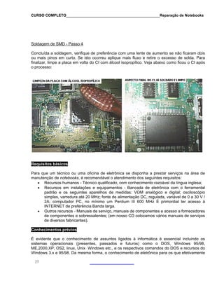 CURSO COMPLETO______________________________________________Reparação de Notebooks
Soldagem de SMD - Passo 4
Concluída a soldagem, verifique de preferência com uma lente de aumento se não ficaram dois
ou mais pinos em curto. Se isto ocorreu aplique mais fluxo e retire o excesso de solda. Pa
finalizar, limpe a placa em volta do CI com álcool isopropílico. Veja abaixo como ficou o CI ap
o processo:
ra
ós
Requisitos básicos
Para que um técnico ou uma oficina de eletrônica se disponha a prestar serviços na área de
manutenção de notebooks, é recomendável o atendimento dos seguintes requisitos:
• Recursos humanos - Técnico qualificado, com conhecimento razoável da língua inglesa;
• Recursos em instalações e equipamentos - Bancada de eletrônica com o ferramenta
padrão e os seguintes aparelhos de medidas: VOM analógico e digital; osciloscópio
simples, varredura até 20 MHz; fonte de alimentação DC, regulada, variável de 0 a 30 V /
2A; computador PC, no mínimo um Pentium III 600 MHz É primordial ter acesso à
INTERNET de preferência Banda larga.
• Outros recursos - Manuais de serviço, manuais de componentes e acesso a fornecedores
de componentes e sobressalentes; (em nosso CD colocamos vários manuais de serviços
l
de diversos fabricantes).
Conhecimentos prévios
evidente que o conhecimento de assuntos ligados à informática é essencial incluindo os
ecursos do
Win w
É
sistemas operacionais (presentes, passados e futuros) como o DOS, Windows 95/98,
ME,2000,XP, OS2, linux, Unix Windows etc., e os respectivos comandos do DOS e r
do s 3.x e 95/98. Da mesma forma, o conhecimento de eletrônica para os que efetivamente
27
 