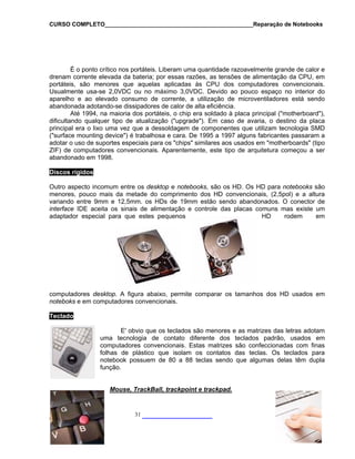 CURSO COMPLETO______________________________________________Reparação de Notebooks
É o ponto crítico nos portáteis. Liberam uma quantidade razoavelmente grande de calor e
drenam corrente elevada da bateria; por essas razões, as tensões de alimentação da CPU, em
portáteis, são menores que aquelas aplicadas às CPU dos computadores convencionais.
Usualmente usa-se 2,0VDC ou no máximo 3,0VDC. Devido ao pouco espaço no interior do
aparelho e ao elevado consumo de corrente, a utilização de microventiladores está sendo
abandonada adotando-se dissipadores de calor de alta eficiência.
Até 1994, na maioria dos portáteis, o chip era soldado à placa principal ("motherboard"),
dificultando qualquer tipo de atualização ("upgrade"). Em caso de avaria, o destino da placa
principal era o lixo uma vez que a dessoldagem de componentes que utilizam tecnologia SMD
e") é trabalhosa e cara. De 1995 a 1997 alguns fabricantes passaram a
dotar o uso de suportes especiais para os "chips" similares aos usados em "motherboards" (tipo
ZIF) de
("surface mounting devic
a
computadores convencionais. Aparentemente, este tipo de arquitetura começou a ser
abandonado em 1998.
Discos rígidos
Outro aspecto incomum entre os desktop e notebooks, são os HD. Os HD para notebooks são
menores, pouco mais da metade do comprimento dos HD convencionais, (2,5pol) e a altura
variando entre 9mm e 12,5mm. os HDs de 19mm estão sendo abandonados. O conector de
interface IDE aceita os sinais de alimentação e controle das placas comuns mas existe um
adaptador especial para que estes pequenos HD rodem em
computadores desktop. A figura abaixo, permite comparar os tamanhos dos HD usados em
noteboks e em computadores convencionais.
______________ 31
Teclado
trizes das letras adotam
uma tecnologia de contato diferente dos teclados padrão, usados em
computadores convencionais. Esta m finas
folhas de plástico qu s. Os teclados para
notebook possuem de 80 a 88 s delas têm dupla
função.
Mouse, TrackBall, trackpoint e trackpad.
E' obvio que os teclados são menores e as ma
s matrizes são confeccionadas co
e isolam os contatos das tecla
teclas sendo que alguma
 