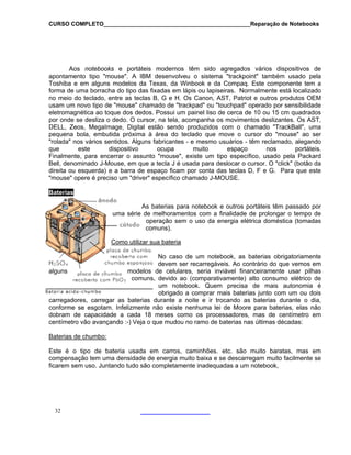 CURSO COMPLETO______________________________________________Reparação de Notebooks
32
calizado
o meio do teclado, entre as teclas B, G e H. Os Canon, AST, Patriot e outros produtos OEM
sam um novo tipo de "mouse" chamado de "trackpad" ou "touchpad" operado por sensibilidade
to ca de 10 ou 15
por onde se desliza o dedo. O cursor, na tela, acompanha os movimentos deslizan
DELL, Zeos, MegaImage, D "TrackBall", uma
pequena bola, embu "mouse" ao ser
"rolada" nos vários s amado, alegando
que este s portáteis.
Finalmente, para en do pela Packard
Bell, denominado J-M "click" (botão da
Aos notebooks e portáteis modernos têm sido agregados vários dispositivos de
apontamento tipo "mouse". A IBM desenvolveu o sistema "trackpoint" também usado pela
Toshiba e em alguns modelos da Texas, da Winbook e da Compaq. Este componente tem a
forma de uma borracha do tipo das fixadas em lápis ou lapiseiras. Normalmente está lo
n
u
que dos dedos. Possui um painel liso de cereletromagnética ao cm quadrados
tes. Os AST,
igital estão sendo produzidos com o chamado
tida próxima à área do teclado que move o cursor do
entidos. Alguns fabricantes - e mesmo usuários - têm recl
dispositivo ocupa muito espaço no
cerrar o assunto "mouse", existe um tipo específico, usa
ouse, em que a tecla J é usada para deslocar o cursor. O
direita ou esquerda) e a barra de espaço ficam por conta das teclas D, F e G. Para que este
"mouse" opere é preciso um "driver" específico chamado J-MOUSE.
Baterias
As baterias para notebook e outros portáteis têm passado por
uma série de melhoramentos com a finalidade de prolongar o tempo de
operação sem o uso da energia elétrica doméstica (tomadas
comuns).
Como utilizar sua bateria
No caso de um notebook, as baterias obrigatoriamente
recarregáveis. Ao contrário do que vemos em
modelos de celulares, seria inviável financeiramente usar pilhas
vido
carregadores, carregar as baterias d o dia,
conforme se esgotam. Infelizmente não existe nenhuma lei de Moore para baterias, elas não
dobram de capacidade a cada 18 m ores, mas de centímetro em
centímetro vão avançando :-) Veja o que mudou no ramo de baterias nas últimas décadas:
Baterias de chumbo:
devem ser
alguns
comuns, de ao (comparativamente) alto consumo elétrico de
um notebook. Quem precisa de mais autonomia é
obrigado a comprar mais baterias junto com um ou dois
urante a noite e ir trocando as baterias durante
eses como os processad
Este é o tipo de bateria usada em
compensação tem uma densidade de e
ficarem sem uso. Juntando tudo são co
carros, caminhões. etc. são muito baratas, mas em
nergia muito baixa e se descarregam muito facilmente se
mpletamente inadequadas a um notebook,
 