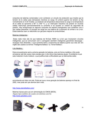 CURSO COMPLETO______________________________________________Reparação de Notebooks
_______________________ 38
onjuntos de baterías comerciales Li-ion contienen un circuito de protección que impide que lac
tensión de la celda suba demasiado mientras se carga. El umbral superior de tensión se fija
normalmente en 4.30 V/celda. La medición de temperatura desconecta la carga si la temperatura
de la celda se aproxima a 90° C (194° F); y un interruptor mecánico de presión en muchas
celdas interrumpe permanentemente la corriente si se excede un umbral de seguridad de
presión. Hay excepciones en algunos conjuntos de espinel (manganeso) que contienen una o
dos celdas pequeñas. El proceso de carga de una batería de Li-polímero es similar a la Li-ion.
Estas baterías usan un electrolito con gel para mejorar la conductividad.
Baterias inteligentes :
Estas nada mais são do que baterias de Ni-Cad, NiMH ou Li-Ion que incorporam circuitos
inteligentes, que se comunicam com o carregador (também inteligente) garantindo descargas -
recargas mais eficientes, o que aumenta tanto a autonomia da bateria quanto sua vida útil. Em
inglês são usados os termos "Inteligente Battery" ou "Smart Battery".
Lítio Metálico :
Esta provavelmente será a próxima geração de baterias, pois em forma metálica o lítio pode
armazenar até três vezes mais energia que o Lítio iônico das baterias atuais. O problema é que
este material é muito instável, o que justifica toda a dificuldade que os fabricantes estão
encontrando em lidar com ele. Pode ser que a nova geração de baterias apareça no final de
002, mas pode ser que demore bem mais.2
http://www.planetbattery.com/
Baterias típicas para uso em alimentação do CMOS (BIOS).
Alguns tipos também são usados em telefones sem fio
http://www.gobattery.com/
 