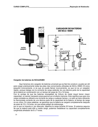 CURSO COMPLETO______________________________________________Reparação de Notebooks
Cargador de baterias de NiCAd/NiMH
Aquí tenemos otro cargador de baterías universal que es fácil de construir y puede ser útil
para cargar prácticamente todas las pilas más comúnmente utílizadas de NiCd y NiMH. El único
pequeño inconveniente, si es que se puede llamar inconveniente, es que no es un cargador
rápido, porque trabaja con la corriente de carga estándar de una décima parte de la capacidad
de la batería en combinación con un tiempo de carga de 10 a 14 horas.
Con la ventaja de que las baterías recargables de hídruro de metal niquel tienen mayor
capacidad, no siendo necesario preocuparnos por el efecto memoria. Esto significa que para una
carga completa se utilizará una corriente de carga a cualquier tiempo, y si esto se hace utilizando
la mencionada corriente de una décima parte de la capacidad de la batería, el tiempo de carga
no es crítico. En otras palabras, se garantiza que la batería se cargará completamente después
de estar de 10 o 14 horas, sin que exista peligro de sobrecarga,
por lo que no importa si, por descuido, dejamos la carga durante 20 horas. Si estamos seguros
de que la batería está sólo a media carga, podemos restablecer su capacidad completamente
cargándola alrededor de 6 o 7 horas.
39
 