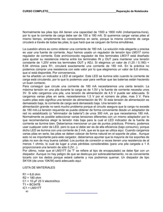 CURSO COMPLETO______________________________________________Reparação de Notebooks
40
Normalmente las pilas tipo AA tienen una capacidad de 1500 a 1800 mAh (miliamperios-hora),
por lo que la corriente de carga debe ser de 150 a 180 mA. Si queremos cargar varias pilas al
mismo tiempo, simplemente las conectaremos en serie, porque la misma corriente de carga
circulará a través de todas las pilas, lo que hará que se carguen de forma simultánea.
La cuestión ahora es como obtener una corriente de 180 mA. La solución más elegante y precisa
es usar una fuente de corriente. Aquí hemos usado un regulador de tensión tipo LM317 como
regulador de corriente. Este archíconocido regulador de tres terminales LM317 está diseñado
para ajustar su resistencia interna entre los terminales IN y OUT para mantener una tensión
constante de 1,25V entre los terminales OUT y ADJ. Sí elegimos un valor de (1,25 / 0,180) =
6,94 ohmios para R1, circulará exactamente una corriente de 180 mA. En la práctica no
podemos comprar una resistencia con este valor por lo que elegiremos un valor de 6,8 ohmios,
que sí está disponible. Por conveniencia,
se ha añadido un indicador a LED al cargador. Este LED se ilumina sólo cuando la corriente de
carga está circulando, por lo que lo podemos usar para verificar que las baterías están haciendo
un buen contacto.
Para conseguir que circule una corriente de 180 mA necesitaremos una cierta tensión. La
máxima tensión en una pila durante la carga es de 1,5V y la fuente de corriente necesita unos
3V. Si sólo cargamos una pila, una tensión de alimentación de 4,5 V puede ser adecuada. Si
cargamos varias pilas en serie, necesitaremos 1,5 V por el número de pilas, mas 3 V. Para
cuatro pilas esto significa una tensión de alimentación de 9V. Si esta tensión de alimentación es
demasiado baja, la corriente de carga será demasiado baja. Una tensión de
alimentación grande no será mucho problema porque el circuito asegura que la carga no excede
de 180 mA.La tensión requerida se puede obtener de forma conveniente desde un adaptador de
red no estabilizado (o "eliminador de batería") de unos 300 mA, ya que necesitamos 180 mA.
Normalmente es posible seleccionar varias tensiones diferentes con un mismo adaptador por lo
e recomendamos elegir la tensión más baja para la cual el LED indicador de la fuente de
orriente se ilumine bien. Deberíamos mencionar un par de puntos prácticos. Primero, podemos
sí debe ser es de alta eficiencia (bajo consumo), porque
icho LED se ilumina con una corriente de 2 mA, que es la que se utiliza aquí. Cuando cargamos
varias
IC1 = LM317T
qu
c
usar cualquier color de LED, pero lo que
d
pilas en serie, las pilas se deben colocar de forma natural en el soporte de pilas . Aunque
esto no es importante para este cargador, deberíamos apuntar que la mayoría de los soportes de
pilas no son de muy buena calidad. Los puntos de conexión a veces tienen una resistencia de al
menos 1 ohmio, lo cual da lugar a unas pérdidas considerables (para una pila cargada a 1 A
proporcionará una tensión de sólo 0,2V...).
Por último, notar que el LM317T (la 'T' se refiere al tipo de encapsulado) se debe fijar con un
disipador. Aunque no hay peligro de que se destruya por sobrecalentamiento, no es conveniente
tocarlo con los dedos porque estará caliente y nos podremos quemar. Un disipador de tipo
SK104 (de unos 10K/W) será adecuado aquí.
LISTA DE MATERIALES
R1 = 6,8 ohm
R2 = 180 ohm
C1 = 10 µF 25 V electrolítico
T1 = BC547B
 