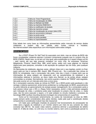 CURSO COMPLETO______________________________________________Reparação de Notebooks
1-2-1 Falha do Timer Programável
1-2-2 Falha de Inicialização do DMA
1-3-1 Falha no Refresh da RAM
1-3-3 Falha na memória RAM 64 K
3-2-4 Falha no codificador do teclado
3-3-4 Falha da memória screen
3-4-1 Falha de inicialização da screen (tela LCD)
3-4-2 Falha do sincronismo (retraço)
4-4-1 Falha na porta serial
4-4-2 Falha na porta paralela
4-4-3 Falha no coprocessador
Esta tabela tem como base as informações apresentadas pelos manuais de serviço destes
notebooks e podem não ser válidas para outras marcas e modelos.
Na Internet existem sites específicos com informações sobre estes códigos.
Rotinas de partida
Se o POST (Power On Self Test) foi executado com êxito, mas as rotinas de BIOS não
foram completadas, podemos apontar o primeiro componente suspeito que é o próprio chip do
BIOS (CMOS). Neste caso, ou se tem um chip igual, para substituição ou o reparo chegou ao fim
- pelo menos até que seja possível conseguir um outro chip. As empresas: American
Megatrends, Phoenix, Award Bios, IBM, entre outros, estão com suas páginas na Internet
disponíveis para pesquisa, consultas e até aquisição de qualquer tipo de chips, para qualquer
máquina.
Os fabricantes de notebooks, algumas vezes, utilizam chips com o seu logotipo, porém no final,
quem está por traz é sempre AMI, Award, IBM, Phoenix etc... Se a execução das rotinas do
BIOS for completada, mas o computador não parte, (não deu o boot), é quase certo que as
informações do setup estejam em desacordo com as características do notebook e as
informações relativas à memória, ao disco rígido e/ou flexível, ou às portas ativas, estejam
corrompidas ou erradas. Normalmente, isto ocorre quando a bateria do "CMOS" está esgotada.
Isto pode ocorrer em um intervalo entre dois a cinco anos.
Se o computador executou todas as rotinas do POST, leu o BIOS porém está paralisado e não
carrega o sistema operacional, ainda temos problemas na configuração do BIOS, possivelmente
na parte referente ao gerenciamento de energia (power management). Se o computador parte e
tudo parece indicar que o HD e o floppy foram acessados, porém a tela permanece apagada
sem indicação de vídeo, o problema pode estar localizado no próprio chip de vídeo, e, neste
caso, não há como executar o reparo, o CI está soldado no circuito mediante o processo de
tecnologia SMD (surface mounting device),montagem de componentes em superfície.
Como já foi mencionado anteriormente, os custos de manutenção na área de SMD,
quase sempre serão considerados altos pelos clientes, razão pela qual a substituição destes
componentes é considerada inviável mas não impossível.
Um teste para verificação imediata do possível mal funcionamento do processador de
vídeo será a ligação do notebook a um monitor externo por meio do seu conector de vídeo
(conector tipo DB-15) Se existir vídeo externo, podemos eliminar a possibilidade de defeito
neste CI. A falta de vídeo, no LCD e/ou no monitor externo, bem como a paralisação parcial no
 