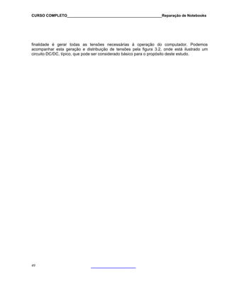 CURSO COMPLETO______________________________________________Reparação de Notebooks
finalidade é gerar todas as tensões necessárias à operação do computador. Podemos
acompanhar esta geração e distribuição de tensões pela figura 3.2, onde está ilustrado um
circuito DC/DC, típico, que pode ser considerado básico para o propósito deste estudo.
49
 