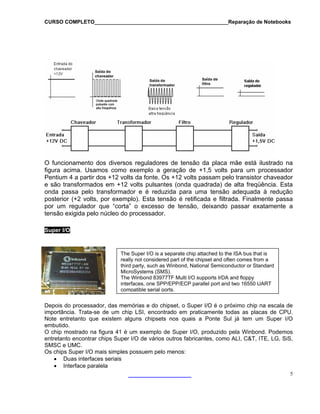 CURSO COMPLETO______________________________________________Reparação de Notebooks
O funcionamento dos diversos reguladores de tensão da placa mãe está ilustrado na
figura acima. Usamos como exemplo a geração de +1,5 volts para um processador
Pentium 4 a partir dos +12 volts da fonte. Os +12 volts passam pelo transistor chaveador
e são transformados em +12 volts pulsantes (onda quadrada) de alta freqüência. Esta
onda passa pelo transformador e é reduzida para uma tensão adequada à redução
posterior (+2 volts, por exemplo). Esta tensão é retificada e filtrada. Finalmente passa
por um regulador que “corta” o excesso de tensão, deixando passar exatamente a
tensão exigida pelo núcleo do processador.
Super I/O
The Super I/O is a separate chip attached to the ISA bus that is
really not considered part of the chipset and often comes from a
third party, such as Winbond, National Semiconductor or Standard
MicroSystems (SMS).
The Winbond 83977TF Multi I/O supports IrDA and floppy
interfaces, one SPP/EPP/ECP parallel port and two 16550 UART
compatible serial ports.
Depois do processador, das memórias e do chipset, o Super I/O é o próximo chip na escala de
importância. Trata-se de um chip LSI, encontrado em praticamente todas as placas de CPU.
Note entretanto que existem alguns chipsets nos quais a Ponte Sul já tem um Super I/O
embutido.
O chip mostrado na figura 41 é um exemplo de Super I/O, produzido pela Winbond. Podemos
entretanto encontrar chips Super I/O de vários outros fabricantes, como ALI, C&T, ITE, LG, SiS,
SMSC e UMC.
Os chips Super I/O mais simples possuem pelo menos:
• Duas interfaces seriais
• Interface paralela
5
 