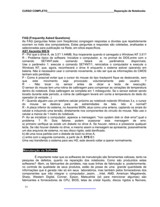 CURSO COMPLETO______________________________________________Reparação de Notebooks
53
AQ (Frequently Asked Questions)
cia) congregam respostas a dúvidas que repetidamente
F
As FAQ (perguntas feitas com freqüên
ocorrem no trato dos computadores. Estas perguntas e respostas são coletadas, analisadas e
selecionadas para publicação na Rede, em sítios específicos.
AST Ascentia 900 N
P - Por que o drive A, de 3,5"/ 1.44MB, fica inoperante quando é carregado o Windows NT 3.51?
itar que o cursor do mouse do tipo trackpoint fique se deslocando, sem
um telefone celular próximo ao notebook rodando Windows 3.x, o cursor
a mensagem: "non system disk or disk error",qual o
oltar a operar normalmente.
R - Problema típico de software. Inicialize o computador, e, no prompt do DOS,entre com o
comando SET4NT;este comando listará os parâmetros disponíveis.
Use o parâmetro 1: execute o comando SET4NT/1, reinicialize o computador e execute o
Windows NT, que, agora, reconhecerá o drive A enquanto o sistema estiver operando em
bateria. Não é necessário usar o comando novamente, a não ser que as informações do CMOS
tenham sido perdidas.
P - Como é possível ev
que este movimento seja provocado voluntariamente pelo usuário ?
R - Não tocar no sensor antes de clicar a tecla de execução.
O sensor do mouse tem uma rotina de calibragem para compensar as variações de temperatura
dentro do notebook. Esta calibragem se completa em 1 milisegundo. Se o sensor estiver sendo
tocado durante este período, a rotina de calibragem levará em conta a temperatura do dedo do
operador (é verdade...)
P - Quando alguém usa
do mouse se desloca para as extremidades da tela. Isto é normal?
R - A placa inferior do sistema, no Ascentia 900N, atua como uma antena, captando os sinais do
celular e induzindo uma tensão, diretamente nos componentes do circuito do mouse. Não use o
celular a menos de 1 metro do notebook.
P- Ao se inicializar o computador, aparece
problema ? R- Dois fatores podem ocasionar esta mensagem de erro:
a) primeiro verifique se existe um diskete no drive A. Se houver, retire-o e pressione qualquer
tecla. Se não houver diskete no drive, e mesmo assim a mensagem se apresenta; possivelmente
um dos arquivos de sistema, no seu disco rígido, está danificado.
b) dê uma nova partida com o diskete de boot no drive A;
c) entre com o seguinte comando, a partir de A: SYS C:
Uma vez transferido o sistema para seu HD, este deverá v
Manutenção via Software
É importante notar que os softwares de manutenção são ferramentas valiosas, tanto na
squisape de defeitos, quanto na reparação dos notebooks. Como são produzidos estes
softwares? -Bem, os fabricantes de portáteis, nas suas linhas de fabricação e, posteriormente,
no controle de qualidade de seus produtos, estão de posse de uma grande quantidade de
informações que é gerada não só em seus laboratórios, mas também pelos fornecedores dos
componentes que irão integrar o computador...assim, ...Intel, AMD, American Megatrends,
Sharp, Western Digital, Conner, Epson, Matsushita (só para mencionar algumas) são
fabricantes e fornecedores de CPU, BIOS, telas de cristal líquido, discos rígidos e flexíveis,
 