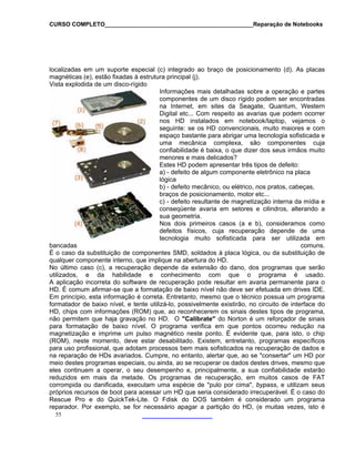 CURSO COMPLETO______________________________________________Reparação de Notebooks
localizadas em um suporte especial (c) integrado ao braço de posicionamento (d). As placas
magnéticas (e), estão fixadas à estrutura principal (j).
Vista explodida de um disco-rígido
Informações mais detalhadas sobre a operação e partes
componentes de um disco rígido podem ser encontradas
na Internet, em sites da Seagate, Quantum, Western
Digital etc... Com respeito as avarias que podem ocorrer
nos HD instalados em notebook/laptop, vejamos o
seguinte: se os HD convencionais, muito maiores e com
espaço bastante para abrigar uma tecnologia sofisticada e
uma mecânica complexa, são componentes cuja
confiabilidade é baixa, o que dizer dos seus irmãos muito
menores e mais delicados?
Estes HD podem apresentar três tipos de defeito:
a) - defeito de algum componente eletrônico na placa
lógica
b) - defeito mecânico, ou elétrico, nos pratos, cabeças,
braços de posicionamento, motor etc...
c) - defeito resultante de magnetização interna da mídia e
conseqüente avaria em setores e cilindros, alterando a
sua geometria.
Nos dois primeiros casos (a e b), consideramos como
defeitos físicos, cuja recuperação depende de uma
tecnologia muito sofisticada para ser utilizada em
bancadas comuns.
É o caso da substituição de componentes SMD, soldados à placa lógica, ou da substituição de
qualquer componente interno, que implique na abertura do HD.
55
No último caso (c), a recuperação depende da extensão do dano, dos programas que serão
utilizados, e da habilidade e conhecimento com que o programa é usado.
A aplicação incorreta do software de recuperação pode resultar em avaria permanente para o
HD. É comum afirmar-se que a formatação de baixo nível não deve ser efetuada em drives IDE.
Em princípio, esta informação é correta. Entretanto, mesmo que o técnico possua um programa
formatador de baixo nível, e tente utilizá-lo, possivelmente existirão, no circuito de interface do
HD, chips com informações (ROM) que, ao reconhecerem os sinais destes tipos de programa,
não permitem que haja gravação no HD. O "Calibrate" do Norton é um reforçador de sinais
para formatação de baixo nível. O programa verifica em que pontos ocorreu redução na
magnetização e imprime um pulso magnético neste ponto. É evidente que, para isto, o chip
(ROM), neste momento, deve estar desabilitado. Existem, entretanto, programas específicos
para uso profissional, que adotam processos bem mais sofisticados na recuperação de dados e
na reparação de HDs avariados. Cumpre, no entanto, alertar que, ao se "consertar" um HD por
meio destes programas especiais, ou ainda, ao se recuperar os dados destes drives, mesmo que
eles continuem a operar, o seu desempenho e, principalmente, a sua confiabilidade estarão
reduzidos em mais da metade. Os programas de recuperação, em muitos casos de FAT
corrompida ou danificada, executam uma espécie de "pulo por cima", bypass, e utilizam seus
próprios recursos de boot para acessar um HD que seria considerado irrecuperável. É o caso do
Rescue Pro e do QuickTek-Lite. O Fdisk do DOS também é considerado um programa
reparador. Por exemplo, se for necessário apagar a partição do HD, (e muitas vezes, isto é
 