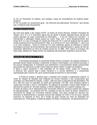 CURSO COMPLETO______________________________________________Reparação de Notebooks
a) Ter um fornecedor no exterior, que consiga a peça em revendedores de material usado,
(surplus);
b) Ter na sucata um componente igual... Se nenhuma das alternativas "funcionou", sem dúvida
que o notebook está irrecuperável.
Disco Flexível inoperante
No início dos Apple e dos antigos XT/AT, os drives de discos flexíveis, também chamados de
"floppy", de 5 ¼" e 3 ½" permitiam algum tipo de reparo e ajustes. Naquela época, devido aos
preços elevados de cada componente de informática, ... a era da "reserva de mercado"... a
manutenção e calibragem destas peças era viável. Hoje, com o lento desaparecimento dos
drives de 5 ¼ e com a produção em massa dos drives de 3,5" o custo de qualquer tipo de reparo
nestes produtos tornou-se antieconômico. Mas, e os drives de 3½" para notebooks ?...,bem aí já
é um outro problema... Todos os drives de 3½" para notebooks apesar de adotarem a mesma
tecnologia e princípio de funcionamento, são exclusivos de cada fabricante e, apesar de não ser
impossível, dificilmente um drive de Toshiba servirá em um IBM , AST, Canon ou Compaq. Por
essa razão, defeitos em "floppy drives" de notebooks são resolvidos mediante a troca do drive.
Construção dos drives 3½" /1.44 Mb
A tecnologia empregada na construção destes drives é complexa. As cabeças de leitura e
gravação devem atingir as pistas e selecionar os dados e informações, com extrema precisão, e
em poucos milisegundos. É necessário que entendamos o funcionamento destes componentes
para podermos repará-los ou pelo menos estarmos aptos a definir a origem do problema.
A figura a seguir apresenta a vista explodida de um destes drives, usado em notebook.
A estrutura que suporta toda a parte mecânica e o circuito eletrônico é o componente
representado pelo número (15), ela é confeccionada em alumínio ou ferro-fundido.
A frente de acesso e abertura para o disquete (18) compõe o acabamento externo. O
motor de rotação do disquete está integrado ao circuito impresso e aos componentes que
controlam sua velocidade de rotação, a saber: (300 rpm para os disquete da alta densidade ,720
Kb e 360 rpm para os disquetes de dupla alta densidade 1,44 Mb). Uma interface padrão é
usada para conectar o drive a controladora. As cabeças de gravação e leitura estão fixadas na
estrutura de suporte (7). Há duas cabeças, a inferior (cabeça zero) e a superior (cabeça um).
O motor de passo (12) é responsável pelo movimento radial da estrutura suporte das cabeças
de leitura/gravação. Um parafuso sem fim, acoplado ao eixo do motor de passo, transforma o
movimento de rotação em movimento retilíneo (radial). Uma peça usinada em alumínio (5),
amortece os deslocamentos e paradas bruscas das cabeças em início e fim de curso. Quando
inserimos um disquete no drive, ele é fixado ao prato suporte por meio do dispositivo de
travamento (2). Para ejetá-lo, o botão de ejeção (19) libera o mecanismo de destravamento (3).
59
 