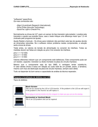 CURSO COMPLETO______________________________________________Reparação de Notebooks
63
oftwares" específicos.
search International);
-Drive Probe (Accurite Technology);
um sensor do tipo transistor opto-isolador. Localize este
nsistor e ajuste sua posição física, caso o teste indique uma diferença maior que 1,5 mil
nestes componentes, a solução
as em relação ao pino 2 do conector de interface.
indicam que um componente está defeituoso. Este componente pode ser
tor, transistor ou diodo montado na placa do circuito impresso.
tentativa,
"s
Os mais conhecidos são:
-Align It (Landmark Re
-QuickTec Light e Checkit Pro;
N
tra
ormalmente os drives de 3,5" usam
(indicado pelo programa de ajuste).
Ajuste Radial e Azimute - Os drives para notebook não permitem este tipo de ajustes devido
as dimensões reduzidas. Se o software indicar problema
será a troca de drives.
Teste antes, os valores da tensão de alimentação no conector de interface. Todas as
medidas devem ser feit
pino 1 = +12 VDC
pino 3 = + 5 VDC
pino 4 = + 5 VDC
Valores diferentes
um resistor, capaci
Mesmo que o componente seja do tipo SMD, é vantagem tentar substituí-lo.
O valor destes drives é baixo em relação ao custo total de um portátil, assim, a
mesmo com risco de destruição da placa de circuito impresso, sempre será válida.
Tudo vai depender do bom senso e capacidade de análise do técnico reparador.
Pesquisa e localização de defeitos nos LCD
Tipos de defeitos:
Black Screen
This can be caused by the LCD or LCD Inverter. If the problem is the LCD we will repair it.
he inverter we will replace it.
make sure you can see the desktop.
If the problem is t
Please plug an external monitor into the computer to
Horizontal or Vertical Block
This is an LCD problem and can be repaired
 