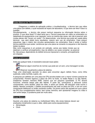 CURSO COMPLETO______________________________________________Reparação de Notebooks
75
Testes Básicos de Troubleshooting
Chegamos a matéria de aplicação prática: o troubleshooting, o técnico tem nas mãos
uma placa com defeito, a qual necessita de reparo de laboratório. O que deve ser feito? Esta é a
questão.
Simultaneamente, o técnico não possui nenhum esquema ou informação técnica sobre o
nico possuísse em mãos os schematics ou
mo na maioria das vezes, isto não é possível, pois
ma técnica que pode ser usada pelos
smo sem uso de schematics. Caso possuir
schematics. Esta é ainda a melhor
conserta no esquema e não fazendo
ão, vamos aos testes iniciais que se
zes consertar, se possível
o conserto, principalmente
produto. O que deve fazer? O ideal seria que o Téc
datasheets do equipamento a ser reparado, co
muitas placas não “duram um verão”. Foi desenvolvida u
técnicos que será obtido bons resultados, me
esquemas, siga o roteiro dos circuitos apresentados nos
técnica eletrônica que existe. Lembre-se que uma placa se
testes na placa.
Mas como esquemas é um produto em extinç
destinam a verificar principalmente o tipo de defeito e as ve
for. Isto porque, dependendo do defeito torna-se impossível
em chipsets.
Testes preliminares
Antes de qualquer teste, é necessário executar duas ações:
Observar algum sinal fora do normal, que pode ser um som, uma mensagem na tela.
Observar visualmente a placa de sistema.
Faça uma observação apurada na placa para encontrar algum de
quebrada, solda mal feita, sujeira, etc.
feito físico, como trilha
pesq sa por defeitos em uma placa de CPU envolve testes com o menor número possível de
na fonte, no botão Reset e no alto falante.
A ui
componentes. Primeiro ligamos a placa de CPU
Instalamos também memória RAM, mesmo que em pequena quantidade. O PC deverá
funcionar, emitindo beeps pelo alto falante. A partir daí, começamos a adicionar outros
componentes, como teclado, placa de vídeo, e assim por diante, até descobrir onde ocorre o
defeito. Nessas condições, o defeito provavelmente não está na placa de CPU, e sim em outro
componente defeituoso ou então causando conflito. Os piores casos são aqueles em que a placa
de CPU fica completamente inativa, sem contar memória, sem apresentar imagens no vídeo e
sem emitir beeps. O problema pode ser muito sério.
Sinais Básicos
Quando uma placa de sistema ou motherboard falha, três sinais básicos devem ser
analisados inicialmente (o que é, aliás, válido para outros equipamentos):
• Alimentação
• Clock
 