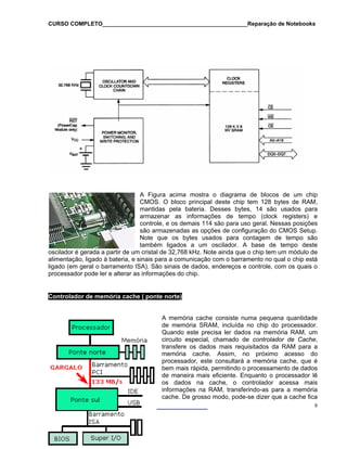 CURSO COMPLETO______________________________________________Reparação de Notebooks
A Figura acima mostra o diagrama de blocos de um chip
CMOS. O bloco principal deste chip tem 128 bytes de RAM,
mantidas pela bateria. Desses bytes, 14 são usados para
armazenar as informações de tempo (clock registers) e
controle, e os demais 114 são para uso geral. Nessas posições
são armazenadas as opções de configuração do CMOS Setup.
Note que os bytes usados para contagem de tempo são
também ligados a um oscilador. A base de tempo deste
oscilador é gerada a partir de um cristal de 32,768 kHz. Note ainda que o chip tem um módulo de
alimentação, ligado à bateria, e sinais para a comunicação com o barramento no qual o chip está
ligado (em geral o barramento ISA). São sinais de dados, endereços e controle, com os quais o
processador pode ler e alterar as informações do chip.
Controlador de memória cache ( ponte norte)
8
A memória cache consiste numa pequena quantidade
de memória SRAM, incluída no chip do processador.
Quando este precisa ler dados na memória RAM, um
circuito especial, chamado de controlador de Cache,
transfere os dados mais requisitados da RAM para a
memória cache. Assim, no próximo acesso do
processador, este consultará a memória cache, que é
bem mais rápida, permitindo o processamento de dados
de maneira mais eficiente. Enquanto o processador lê
os dados na cache, o controlador acessa mais
informações na RAM, transferindo-as para a memória
cache. De grosso modo, pode-se dizer que a cache fica
 