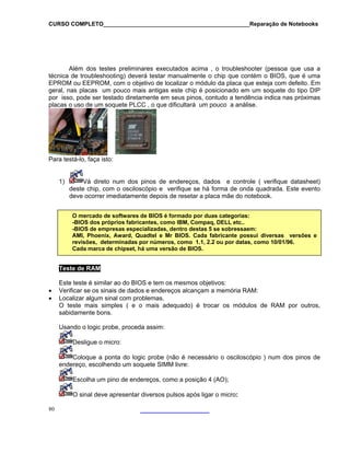 CURSO COMPLETO______________________________________________Reparação de Notebooks
Além dos testes preliminares executados acima , o troubleshooter (pessoa que usa a
técnica de troubleshooting) deverá testar manualmente o chip que contém o BIOS, que é uma
EPROM ou EEPROM, com o objetivo de localizar o módulo da placa que esteja com defeito. Em
geral, nas placas um pouco mais antigas este chip é posicionado em um soquete do tipo DIP
por isso, pode ser testado diretamente em seus pinos, contudo a tendência indica nas próximas
placas o uso de um soquete PLCC , o que dificultará um pouco a análise.
Para testá-lo, faça
1)
isto:
Vá dire m dos
deste chip, c o oscilos
to nu
om
pinos de endereços, dados e controle ( verifique datasheet)
cópio e verifique se há forma de onda quadrada. Este evento
deve ocorrer imediatamente depois de resetar a placa mãe do notebook.
80
.
O mercado de softwares de BIOS é formado por duas categorias:
-BIOS dos próprios fabricantes, como IBM, Compaq, DELL etc..
-BIOS de empresas especializadas, dentro destas 5 se sobressaem:
AMI, Phoenix, Award, Quadtel e Mr BIOS. Cada fabricante possui diversas versões e
revisões, determinadas por números, como 1.1, 2.2 ou por datas, como 10/01/96.
Cada marca de chipset, há uma versão de BIOS.
Tes
t
sab
Usando
te de RAM
Este teste é similar ao do BIOS e tem os mesmos objetivos:
• Verificar se os sinais de dados e endereços alcançam a memória RAM:
• Localizar algum sinal com problemas.
O tes e mais simples ( e o mais adequado) é trocar os módulos de RAM por outros,
idamente bons.
o logic probe, proceda assim:
Desligue o micro:
C
endere
oloque a ponta do logic probe (não é necessário o osciloscópio ) num dos pinos de
ço, escolhendo um soquete SIMM livre:
Escolha um pino de endereços, como a posição 4 (AO);
O sinal deve apresentar diversos pulsos após ligar o micro:
 