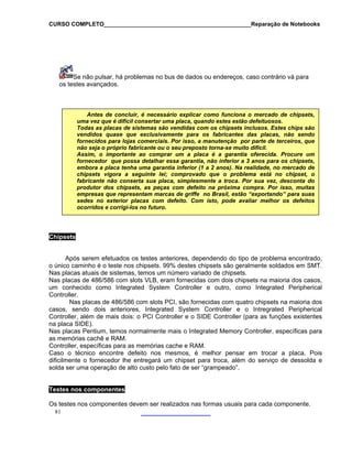 CURSO COMPLETO______________________________________________Reparação de Notebooks
Se
os test
não pulsar, há problemas no bus de dados ou endereços, caso contrário vá para
es avançados.
Antes de concluir, é necessário explicar como funciona o mercado de chipsets,
uma vez que é difícil consertar uma placa, quando estes estão defeituosos.
Todas as placas de sistemas são vendidas com os chipsets inclusos. Estes chips são
vendidos qu xclusivamente para os fabricantes das placas, não sendo
fornecidos pa
ase que e
ra lojas co
portante ao comprar
merciais. Por isso, a manutenção por parte de terceiros, que
não seja o próprio fabricante ou o seu preposto torna-se muito difícil.
Assim, o im um a placa é a garantia oferecida. Procure um
fornecedor essaque possa detalhar garantia, não inferior a 3 anos para os chipsets,
embora a placa tenha uma garantia inferior (1 a 2 anos). Na realidade, no mercado de
chipsets vigo nte lei; comprovado que o problema está no chipset, o
conserta sua placa, simplesmente a troca. Por sua vez, desconta do
s com defeito na próxima compra. Por isso, muitas
empresas que representam marcas de griffe no Brasil, estão “exportando” para suas
se
ra a segui
fabricante não
produtor dos chipsets, as peça
des no exterior placas com defeito. Com isto, pode avaliar melhor os defeitos
ocorridos e corrigi-los no futuro.
Chi set
Ap
o ú o m SMT.
Nas lac o de chipsets.
Nas placas de 486/586 com slots VLB, eram fornecidas com dois chipsets na maioria dos casos,
um conhecido como Integrated System Controller e outro, como Integrated Peripherical
Con
quatro chipsets na maioria dos
s egrated Peripherical
s funções existentes
Nas
as m M.
Controller, específicas p e e RAM.
Cas esmos, é melhor pensar em trocar a placa. Pois
dificilmente o fornecedor lhe entregará um chipset para troca, além do serviço de dessolda e
solda se alto custo pelo fato de ser “grampeado”.
p s
ós serem efetuados os testes anteriores, dependendo do tipo de problema encontrado,
caminho é o teste nos chipsets. 99% destes chipsets são geralmente soldados en
p
ic
as atuais de sistemas, temos um número variad
troller.
Nas placas de 486/586 com slots PCI, são fornecidas com
os, sendo dois anteriores, Integrated System Controllerca e o Intr
Controller, além de mais dois: o PCI Controller e o SIDE Controller (para a
na placa SIDE).
placas Pentium, temos normalmente mais o Integrated Memory Controller, específicas para
emórias cachê e RA
ara as memórias cach
o o técnico encontre defeito nos m
r uma operação de
81
Tes
Os teste ais para cada componente.
tes nos componentes
s nos componentes devem ser realizados nas formas usu
 