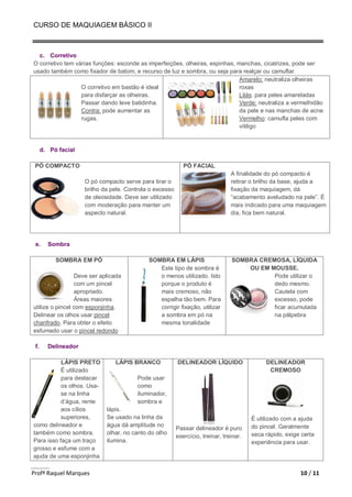 CURSO DE MAQUIAGEM BÁSICO II
Profª Raquel Marques 10 / 11
c. Corretivo
O corretivo tem várias funções: esconde as imperfeições, olheiras, espinhas, manchas, cicatrizes, pode ser
usado também como fixador de batom, e recurso de luz e sombra, ou seja para realçar ou camuflar.
O corretivo em bastão é ideal
para disfarçar as olheiras.
Passar dando leve batidinha.
Contra: pode aumentar as
rugas.
Amarelo: neutraliza olheiras
roxas
Lilás: para peles amareladas
Verde: neutraliza a vermelhidão
da pele e nas manchas de acne
Vermelho: camufla peles com
vitiligo
d. Pó facial
PÓ COMPACTO
O pó compacto serve para tirar o
brilho da pele. Controla o excesso
de oleosidade. Deve ser utilizado
com moderação para manter um
aspecto natural.
PÓ FACIAL
A finalidade do pó compacto é
retirar o brilho da base, ajuda a
fixação da maquiagem, dá
“acabamento aveludado na pele”. É
mais indicado para uma maquiagem
dia, fica bem natural.
e. Sombra
SOMBRA EM PÓ
Deve ser aplicada
com um pincel
apropriado.
Áreas maiores
utilize o pincel com esponjinha.
Delinear os olhos usar pincel
chanfrado. Para obter o efeito
esfumado usar o pincel redondo
SOMBRA EM LÁPIS
Este tipo de sombra é
o menos utilizado. Isto
porque o produto é
mais cremoso, não
espalha tão bem. Para
corrigir fixação, utilizar
a sombra em pó na
mesma tonalidade
SOMBRA CREMOSA, LÍQUIDA
OU EM MOUSSE.
Pode utilizar o
dedo mesmo.
Cautela com
excesso, pode
ficar acumulada
na pálpebra
f. Delineador
LÁPIS PRETO
É utilizado
para destacar
os olhos. Usa-
se na linha
d’água, rente
aos cílios
superiores,
como delineador e
também como sombra.
Para isso faça um traço
grosso e esfume com a
ajuda de uma esponjinha
LÁPIS BRANCO
Pode usar
como
iluminador,
sombra e
lápis.
Se usado na linha da
água dá amplitude no
olhar, no canto do olho
ilumina.
DELINEADOR LÍQUIDO
Passar delineador é puro
exercício, treinar, treinar.
DELINEADOR
CREMOSO
É utilizado com a ajuda
do pincel. Geralmente
seca rápido, exige certa
experiência para usar.
 