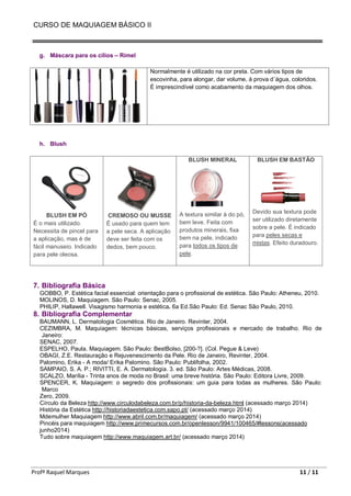 CURSO DE MAQUIAGEM BÁSICO II
Profª Raquel Marques 11 / 11
g. Máscara para os cílios – Rímel
Normalmente é utilizado na cor preta. Com vários tipos de
escovinha, para alongar, dar volume, á prova d´água, coloridos.
É imprescindível como acabamento da maquiagem dos olhos.
h. Blush
BLUSH EM PÓ
É o mais utilizado.
Necessita de pincel para
a aplicação, mas é de
fácil manuseio. Indicado
para pele oleosa.
CREMOSO OU MUSSE
É usado para quem tem
a pele seca. A aplicação
deve ser feita com os
dedos, bem pouco.
BLUSH MINERAL
A textura similar à do pó,
bem leve. Feita com
produtos minerais, fixa
bem na pele, indicado
para todos os tipos de
pele.
BLUSH EM BASTÃO
Devido sua textura pode
ser utilizado diretamente
sobre a pele. É indicado
para peles secas e
mistas. Efeito duradouro.
7. Bibliografia Básica
GOBBO, P. Estética facial essencial: orientação para o profissional de estética. São Paulo: Atheneu, 2010.
MOLINOS, D. Maquiagem. São Paulo: Senac, 2005.
PHILIP, Hallawell. Visagismo harmonia e estética. 6a Ed.São Paulo: Ed. Senac São Paulo, 2010.
8. Bibliografia Complementar
BAUMANN, L. Dermatologia Cosmética. Rio de Janeiro. Revinter, 2004.
CEZIMBRA, M. Maquiagem: técnicas básicas, serviços profissionais e mercado de trabalho. Rio de
Janeiro:
SENAC, 2007.
ESPELHO, Paula. Maquiagem. São Paulo: BestBolso, [200-?]. (Col. Pegue & Leve)
OBAGI, Z.E. Restauração e Rejuvenescimento da Pele. Rio de Janeiro, Revinter, 2004.
Palomino, Erika - A moda/ Erika Palomino. São Paulo: Publifolha, 2002.
SAMPAIO, S. A. P.; RIVITTI, E. A. Dermatologia. 3. ed. São Paulo: Artes Médicas, 2008.
SCALZO, Marília - Trinta anos de moda no Brasil: uma breve história. São Paulo: Editora Livre, 2009.
SPENCER, K. Maquiagem: o segredo dos profissionais: um guia para todas as mulheres. São Paulo:
Marco
Zero, 2009.
Círculo da Beleza http://www.circulodabeleza.com.br/p/historia-da-beleza.html (acessado março 2014)
História da Estética http://historiadaestetica.com.sapo.pt/ (acessado março 2014)
Mdemulher Maquiagem http://www.abril.com.br/maquiagem/ (acessado março 2014)
Pincéis para maquiagem http://www.primecursos.com.br/openlesson/9941/100465/#lessons(acessado
junho2014)
Tudo sobre maquiagem http://www.maquiagem.art.br/ (acessado março 2014)
 