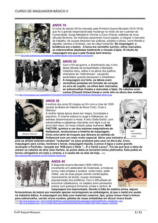 CURSO DE MAQUIAGEM BÁSICO II
Profª Raquel Marques 3 / 11
ANOS 10
O início do século XX foi marcado pela Primeira Guerra Mundial (1914-1918),
que foi a grande responsável pela mudança no modo de ser e pensar da
humanidade. Surge Madeleine Vionner e Coco Chanel, estilistas da nova
silhueta feminina. As mulheres assumiram novos papéis, a integrar o mercado
de trabalho. As roupas deveriam ser práticas, simples e sérias, como flanela e
algodão, baratos e duráveis, uso da calça comprida. Na maquiagem, a
tendência era o batom. A boca era vermelho carmim, olhos marcados,
as sobrancelhas depiladas totalmente e riscada à lápis. O intuito da
maquiagem era que a pele ficasse bem branca.
FOTO http://www.brasilescola.com/historiag/as-transformacoes-moda-ocorridas-na-europa.htm
ANOS 20
Com o fim da guerra, o divertimento deu o tom
desta década de prosperidade e liberdade.
Vestidos retos, soltos e na altura dos joelhos,
chamados de “melindrosas”, causando
escândalos quando dançavam o Charleston.
A maquiagem era forte, os lábios eram
vermelhos pintados em formato de coração
ou arco de cupido, os olhos bem marcados,
as sobrancelhas tiradas e marcadas a lápis. Os cabelos eram
curtos (Chanel) tinham franja e corte reto na altura das orelhas.
Foto http://3.bp.blogspot.com/-qwbae2lSjrA/TiTXnrOqOYI/AAAAAAAAN7w/76WSJ4fXkKo/s1600/anos20-450x319.jpg
ANOS 30
A euforia dos anos 20 chegou ao fim com a crise de 1929
(queda da Bolsa de Valores de Nova York). Crise e
Glamour
A mulher dessa época devia ser magra, bronzeada e
esportiva. O cinema estava no auge e Hollywood, as
estrelas disseminavam a moda. A atriz Greta Garbo, com
sobrancelhas e pálpebras marcadas com lápis e pó de
arroz bem claro, foi muito imitado pelas mulheres. MAX
FACTOR, químico e um dos maiores maquiadores de
Hollywood, revolucionou a história da maquiagem.
Criou uma série de truques que deixava as estrelas de
Hollywood com um rosto muito especial. Abriu uma indústria de cosméticos,
pois as atrizes estavam sempre "roubando" os seus produtos para usar no dia-a-dia. Criou
maquiagem para ruivas, morenas e loiras, maquiagem líquida, à prova d´água e outra grande
revolução o PanCake - lançado em 1938 para o filme "... E o Vento Levou". Foi ele que teve a ideia de
clarear os cabelos da atriz Jean Harlow, ao ponto deles se tornarem loiros platinados. Esta paleta se
tornou obrigatória em todo o cinema, e é usada até os dias de hoje.. Foto
http://jnpickens.files.wordpress.com/2013/05/jean-harlow2.jpg
ANOS 40
A Segunda Guerra Mundial (1939-1945) foi
novamente um catalizador de mudanças, a moda se
tornou mais simples e austera: cortes retos, estilo
militar, uso de duas peças criando combinações,
racionamento de tecido, roupas recicladas,
popularização dos sintéticos. Com a dificuldade de
encontrar cabelereiros, os cabelos eram penteados
presos com grampos formando ondas e cachos. A
maquiagem era improvisada. Devido à falta de matéria prima, alguns
fornecedores de batom por exemplo apenas recarregavam as embalagens, já que o metal era usado
na indústria bélica. A maquiagem era feita com materiais caseiros, tipo, graxa virava rímel e tintura
para sobrancelha, carvão virava sombra, pétalas de rosas embebidas em álcool virava blush.
Foto http://4.bp.blogspot.com/_7w771LFkrBg/TMcMiCKg-oI/AAAAAAAAK34/NuqdAIyAa6w/s1600/2538903705_cd2a9bcd92_z.jpg
Foto http://3.bp.blogspot.com/_7w771LFkrBg/TMcp-u6yoXI/AAAAAAAAK6o/irBJmIVO5E8/s1600/1940s+makeup++look5.jpg
Jean
HarlowMud
anças
Marlene Dietrich
 