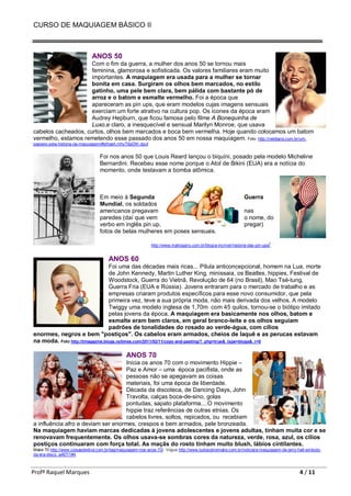 CURSO DE MAQUIAGEM BÁSICO II
Profª Raquel Marques 4 / 11
ANOS 50
Com o fim da guerra, a mulher dos anos 50 se tornou mais
feminina, glamorosa e sofisticada. Os valores familiares eram muito
importantes. A maquiagem era usada para a mulher se tornar
bonita em casa. Surgiram os olhos bem marcados, no estilo
gatinho, uma pele bem clara, bem pálida com bastante pó de
arroz e o batom e esmalte vermelho. Foi a época que
apareceram as pin ups, que eram modelos cujas imagens sensuais
exerciam um forte atrativo na cultura pop. Os ícones da época eram
Audrey Hepburn, que ficou famosa pelo filme A Bonequinha de
Luxo,e claro, a inesquecível e sensual Marilyn Monroe, que usava
cabelos cacheados, curtos, olhos bem marcados e boca bem vermelha. Hoje quando colocamos um batom
vermelho, estamos remetendo esse passado dos anos 50 em nossa maquiagem. Foto http://netdiario.com.br/um-
passeio-pela-historia-da-maquiagem/#sthash.mhyT9pDW.dpuf
Foi nos anos 50 que Louis Reard lançou o biquíni, posado pela modelo Micheline
Bernardini. Recebeu esse nome porque o Atol de Bikini (EUA) era a notícia do
momento, onde testavam a bomba atômica.
Em meio à Segunda Guerra
Mundial, os soldados
americanos pregavam nas
paredes (daí que vem o nome, do
verbo em inglês pin up, pregar)
fotos de belas mulheres em poses sensuais.
http://www.mahogany.com.br/blog/a-incrivel-historia-das-pin-ups/
ANOS 60
Foi uma das décadas mais ricas... Pílula anticoncepcional, homem na Lua, morte
de John Kennedy, Martin Luther King, minissaia, os Beatles, hippies, Festival de
Woodstock, Guerra do Vietnã, Revolução de 64 (no Brasil), Mao Tsé-tung,
Guerra Fria (EUA e Rússia). Jovens entraram para o mercado de trabalho e as
empresas criaram produtos específicos para esse novo consumidor, que pela
primeira vez, teve a sua própria moda, não mais derivada dos velhos. A modelo
Twiggy uma modelo inglesa de 1,70m com 45 quilos, tornou-se o biótipo imitado
pelas jovens da época. A maquiagem era basicamente nos olhos, batom e
esmalte eram bem claros, em geral branco-leite e os olhos seguiam
padrões de tonalidades do rosado ao verde-água, com cílios
enormes, negros e bem "postiços". Os cabelos eram armados, cheios de laquê e as perucas estavam
na moda. Foto http://tmagazine.blogs.nytimes.com/2011/02/11/copy-and-pasting/?_php=true&_type=blogs&_r=0
ANOS 70
Inicia os anos 70 com o movimento Hippie –
Paz e Amor – uma época pacifista, onde as
pessoas não se apegavam as coisas
materiais, foi uma época de liberdade.
Década da discoteca, de Dancing Days, John
Travolta, calças boca-de-sino, golas
pontudas, sapato plataforma....O movimento
hippie traz referências de outras etnias. Os
cabelos livres, soltos, repicados, ou recebiam
a influência afro e deviam ser enormes, crespos e bem armados, pele bronzeada.
Na maquiagem haviam marcas dedicadas à jovens adolescentes e jovens adultas, tinham muita cor e se
renovavam frequentemente. Os olhos usava-se sombras cores da natureza, verde, rosa, azul, os cílios
postiços continuaram com força total. As maçãs do rosto tinham muito blush, lábios cintilantes.
Make 70 http://www.coisasdediva.com.br/tag/maquiagem-nos-anos-70/ Vogue http://www.tudosobremake.com.br/noticia/a-maquiagem-de-jerry-hall-simbolo-
da-era-disco_a467/1#4
 