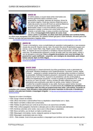 CURSO DE MAQUIAGEM BÁSICO II
Profª Raquel Marques 5 / 11
ANOS 80
A mulher passou a ocupar áreas antes reservadas aos
homens ganhando status e dinheiro como:
engenheiras, arquitetas, gerentes de empresa, donas de
seu próprio negócio. Duas das maiores influências para a
moda das jovens nos anos 80 foram as cantoras Madonna
e Cyndi Lauper. Madonna usava sobrancelhas
desenhadas a lápis e uma pinta artificial, enquanto Cyndi
descoloria o cabelo, e pintava com cores fortes como:
amarelo e vermelho fogo, e usava a sombra rosa flamingo
nos olhos. A maquiagem tinha batons de cores vivas
como o pink e o vermelho, os olhos eram bem pintados com sombras fortes,
os cílios eram alongados com máscaras. Os cabelos tinham gel para o look molhado, mousse para criar
volume, ao lado das permanentes e topetes altos.
http://blogdafernandaalmeida.wordpress.com/2014/06/05/um-pouco-da-historia-da-beleza-no-mundo-e-no-brasil-maquiagem-e-cabelo-1980/
ANOS 90
Trouxe o minimalismo, como a simplicidade em oposição à extravagância, e aos excessos
visuais dos anos 80. Quanto menos, mais. Os jovens dos anos 90 ganharam espaço com
marcas, como: Calvin Klein, Gap, Ralph Lauren, Diesel, Versace, Louis Vuitton, Cavalli,
Nike.. A indústria do luxo se expandiu e revitalizou marcas esquecidas. Um estilo para
cada tribo. Os adolescentes passaram a mudar de estilo cada vez mais rápido, cresce o
uso de tatuagens e piercings. Com a chegada de produtos com nova tecnologia, foi
possível ter a pele matificada – sequinha, sem vestígios de oleosidade, para realçar
beleza natural, lápis na linha dágua.
Foto Luisa Brunet http://www.dasmariasblog.com/post/2881/revista-manequim-publica-retrospectiva-da-moda-nas-ultimas-5-
decadas-ate-os-anos-2000
ANOS 2000
A globalização e o desenvolvimento da mídia aumentaram muito a velocidade da
informação. Modelos brasileiras como Gisele Bündchen, Fernanda Tavares, Isabeli
Fontana, ... passaram a estrelar campanhas de grandes grifes mundiais e invadiram
as passarelas. Estilistas brasileiros passaram a apresentar coleções nas semanas de
moda de Nova York e Paris. O governo do presidente Lula deu continuidade à
política de estabilização econômica, iniciada na gestão do presidente FHC. O Brasil
se tornou um "país na moda". Guias e revistas de estilo voltaram-se para o país
estendendo seus predicados para além do samba, praia, futebol e Carnaval.
A mulher faz a escolha baseada no seu estilo. Nunca se usaram tantos recursos
médicos e tecnológicos para frear o envelhecimento.E a indústria de cosméticos se
especializa cada vez mais em proporcionar bem estar, auto-estima, tornando os
cuidados com a beleza, mais eficazes e mais práticos de serem inseridos no dia-a-dia. A tendência é
mostrar uma pele bem tratada e maquiagem singular. Foto http://yhm.com.br/noticias/gisele-bundchen-e-a-primeira-modelo-
bilionaria-da-historia/
Vejamos em ordem cronológica:
• 1920: Surge o batom de bastão;
• 1930: Olhos marcantes e sobrancelhas finas ou depiladas e desenhadas com o lápis;
• 1940: Batom vermelho e lábios bem contornados;
• 1950: Palidez da pele ficava por conta do pó de arroz e se usava boca vermelha;
• 1960: Pele e olhos apagados chamando a atenção para os olhos marcados pelo delineador;
• 1970: Sombras coloridas como verde, rosa e azul e cílios longos e separados;
• 1980: Boca vermelha, uso do blush cor tijolo e sombra azul;
• 1990: Maquiagem minimalista, neutra, realçando apenas os traços bonitos;
• 2000: Maquiagem /praticidade este era o lema;
• 2010... Pele cuidada. Você é livre para escolher a maquiagem que combina com seu estilo, seja ele qual for.
 