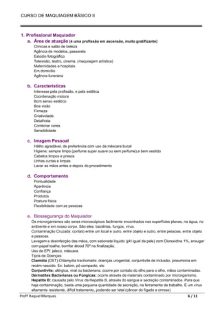 CURSO DE MAQUIAGEM BÁSICO II
Profª Raquel Marques 6 / 11
1. Profissional Maquiador
a. Área de atuação (é uma profissão em ascensão, muito gratificante)
Clínicas e salão de beleza
Agência de modelos, passarela
Estúdio fotográfico
Televisão, teatro, cinema, (maquiagem artística)
Maternidades e hospitais
Em domicílio
Agência funerária
b. Características
Interesse pela profissão, e pela estética
Coordenação motora
Bom senso estético
Boa visão
Firmeza
Criatividade
Detalhista
Combinar cores
Sensibilidade
c. Imagem Pessoal
Hálito agradável, de preferência com uso da máscara bucal
Higiene: sempre limpo (perfume super suave ou sem perfume),e bem vestido
Cabelos limpos e presos
Unhas curtas e limpas
Lavar as mãos antes e depois do procedimento
d. Comportamento
Pontualidade
Aparência
Confiança
Produtos
Postura física
Flexibilidade com as pessoas
e. Biossegurança do Maquiador
Os microrganismos são seres microscópicos facilmente encontrados nas superfícies planas, na água, no
ambiente e em nosso corpo. São eles: bactérias, fungos, vírus.
Contaminação Cruzada: contato entre um local e outro, entre objeto e outro, entre pessoas, entre objeto
e pessoas.
Lavagem e desinfecção das mãos, com sabonete líquido (pH igual da pele) com Clorexidina 1%, enxugar
com papel toalha, borrifar álcool 70º na finalização.
Uso de EPI: jaleco, máscara.
Tipos de Doenças:
Clamídia (DST) Chlamydia trachomatis: doenças urogenital, conjuntivite de inclusão, pneumonia em
recém nascido. Ex: batom, pó compacto, etc
Conjuntivite: alérgica, viral ou bacteriana, ocorre por contato do olho para o olho, mãos contaminadas.
Dermatites Bacterianas ou Fúngicas: ocorre através de materiais contaminado por microrganismo.
Hepatite B: causada pelo Virus da Hepatite B, através do sangue e secreção contaminados. Para que
haja contaminação, basta uma pequena quantidade de secreção, na ferramenta de trabalho. É um vírus
altamente resistente, difícil tratamento, podendo ser letal (câncer do fígado e cirrose)
 
