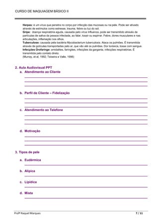 CURSO DE MAQUIAGEM BÁSICO II
Profª Raquel Marques 7 / 11
Herpes: é um vírus que penetra no corpo por infecção das mucosas ou na pele. Pode ser ativado
através de estímulos como estresse, trauma, febre ou luz do sol.
Gripe: doença respiratória aguda, causada pelo vírus Influenza, pode ser transmitido através de
partículas de saliva da pessoa infectada, ao falar, tossir ou espirrar. Febre, dores musculares e nas
articulações, inflamação nos olhos.
Tuberculose: causada pela bactéria Mycobacterium tuberculosis. Ataca os pulmões. É transmitida
através de gotículas transportadas pelo ar, que vão até os pulmões. Dor toráxica, tosse com sangue.
Infecções Orofaringe: amidalites, faringites, infecções da garganta, infecções respiratórias. É
transmitida pelo contato direto.
(Murray, et al, 1992; Teixeira e Valle, 1996)
2. Aula Audiovisual PPT
a. Atendimento ao Cliente
_____________________________________________________________________
_____________________________________________________________________
_____________________________________________________________________
b. Perfil de Cliente – Fidelização
_____________________________________________________________________
_____________________________________________________________________
_____________________________________________________________________
c. Atendimento ao Telefone
_____________________________________________________________________
_____________________________________________________________________
_____________________________________________________________________
d. Motivação
_____________________________________________________________________
_____________________________________________________________________
_____________________________________________________________________
3. Tipos de pele
a. Eudérmica
_____________________________________________________________________
b. Alípica
_____________________________________________________________________
c. Lipídica
_____________________________________________________________________
d. Mista
_____________________________________________________________________
 