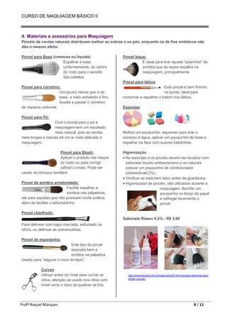 CURSO DE MAQUIAGEM BÁSICO II
Profª Raquel Marques 8 / 11
4. Materiais e acessórios para Maquiagem
Pincéis de cerdas naturais distribuem melhor as sobras e os pós, enquanto os de fios sintéticos não
dão o mesmo efeito.
Pincel para Base (cremosa ou líquida)
Espalhar a base
uniformemente, do centro
do rosto para o sendito
dos cabelos
Pincel para corretivo:
Um pouco menor que o da
base, e mais achatado e fino.
Auxilia a passar o corretivo
de maneira uniforme.
Pincel para Pó:
Com o pincel para o pó a
maquiagem tem um resultado
mais natural, pois as cerdas
mais longas e macias dá um ar mais delicado a
maquiagem.
Pincel para Blush:
Aplicar o produto nas maças
do rosto ou para corrigir
(afinar) o rosto. Pode ser
usado no côncavo também.
Pincel de sombra arredondado:
Facilita espalhar a
sombra nas pálpebras,
até para aquelas que não possuem muita prática,
além de facilitar o esfumadinho.
Pincel chanfrado:
Para delinear com traço marcado, esfumado os
olhos, ou delinear as sobrancelhas.
Pincel de esponjinha:
Este tipo de pincel
deposita bem a
sombra na pálpebra.
Usado para “segurar o risco do lápis”.
Curvex
Utilizar antes do rímel para curvar os
cílios, atenção se usado nos cílios com
rímel corre o risco de quebrar os fios.
Pincel leque:
É ideal para tirar aquela “poeirinha” da
sombra que às vezes espalha na
maquiagem, principalmente
Pincel para lábios
Este pincel é bem fininho
na ponta, ideal para
contornar e espalhar o batom nos lábios.
Esponjas
Molhar um pouquinho, espremer para tirar o
excesso d´água, aplicar um pouquinho de base e
espalhar na face com suaves batidinhas.
Higienização
• As esponjas e os pincéis devem ser lavados com
sabonete líquido antibacteriano e os naturais
colocar um pouquinho de condicionador
(clorexidina0,2%).
• Verificar se está bem seco antes de guardá-los.
• Higienizador de pincéis, são utilizados durante a
maquiagem. Borrifar um
pouquinho no lenço de papel
e esfregar levemente o
pincel.
Sabonete Rioex© 0,2% - R$ 3,00
http://www.fezoka.com.br/index.php/2014/01/produto-eficiente-para-
limpar-pinceis/
 
